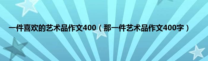 一件喜欢的艺术品作文400（那一件艺术品作文400字）