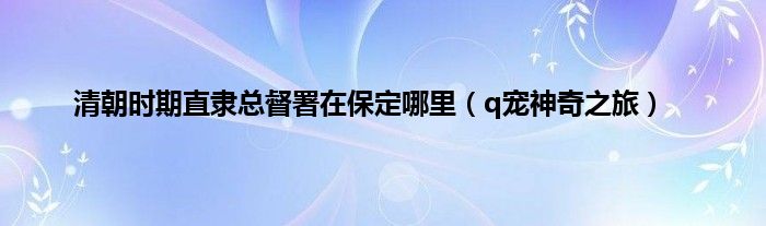 清朝时期直隶总督署在保定哪里（q宠神奇之旅）