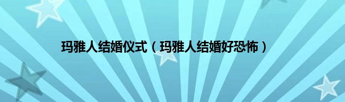 玛雅人结婚仪式（玛雅人结婚好恐怖）