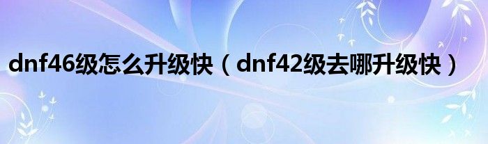 dnf46级怎么升级快（dnf42级去哪升级快）