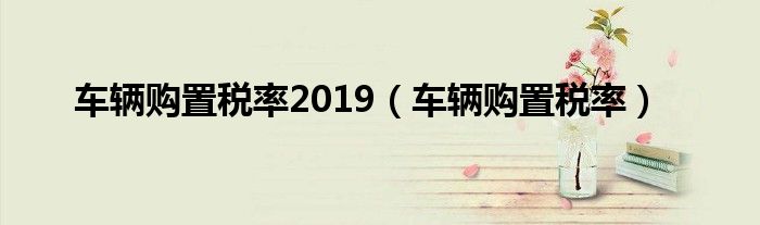 车辆购置税率2019（车辆购置税率）