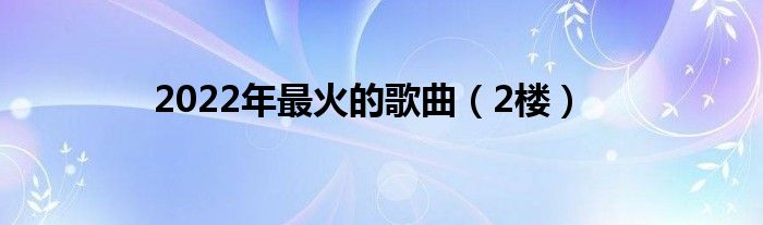 2022年最火的歌曲（2楼）