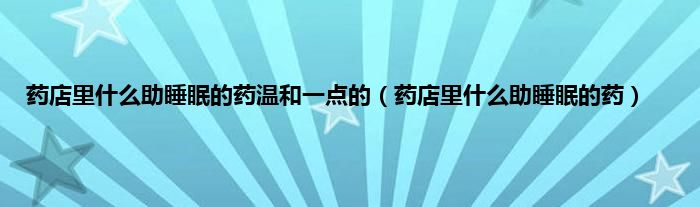 药店里是什么助睡眠的药温和一点的（药店里是什么助睡眠的药）