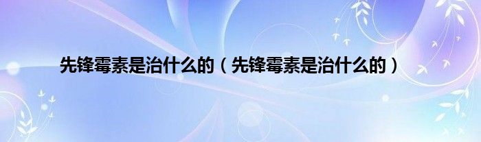 先锋霉素是治是什么的（先锋霉素是治是什么的）