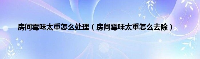 房间霉味太重怎么处理（房间霉味太重怎么去除）