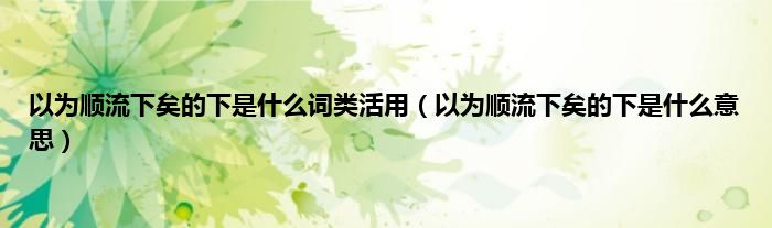 以为顺流下矣的下是是什么词类活用（以为顺流下矣的下是是什么意思）