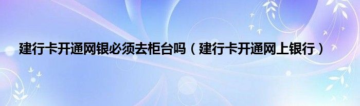 建行卡开通网银必须去柜台吗（建行卡开通网上银行）