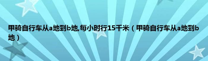 甲骑自行车从a地到b地,每小时行15千米（甲骑自行车从a地到b地）