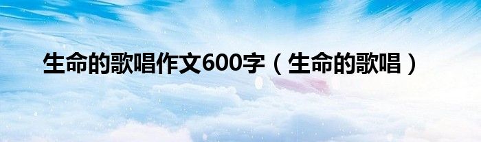 生命的歌唱作文600字（生命的歌唱）