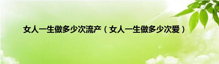 女人一生做多少次流产（女人一生做多少次爱）