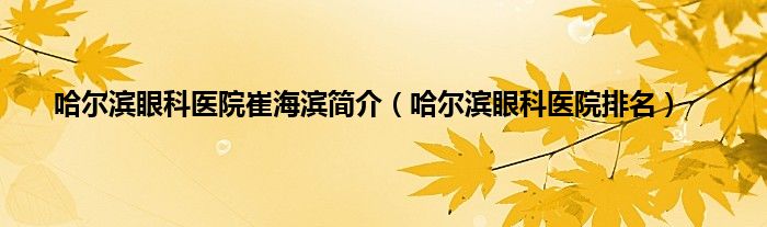 哈尔滨眼科医院崔海滨简介（哈尔滨眼科医院排名）