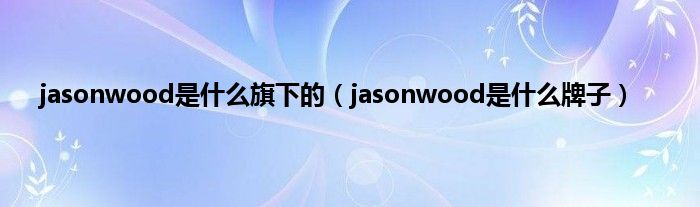 jasonwood是是什么旗下的（jasonwood是是什么牌子）