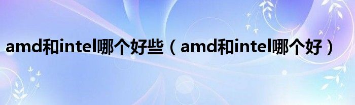 amd和intel哪个好些（amd和intel哪个好）