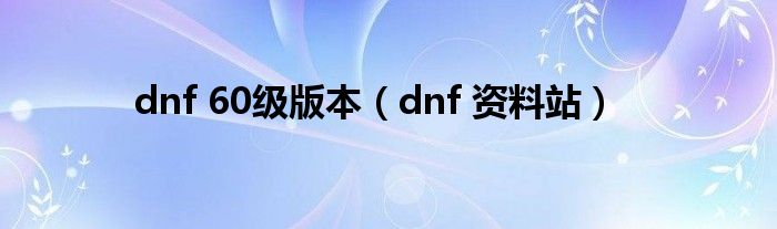 dnf 60级版本（dnf 资料站）