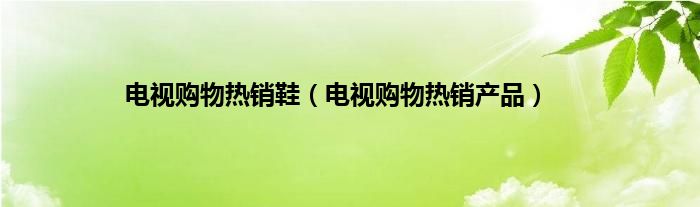 电视购物热销鞋（电视购物热销产品）