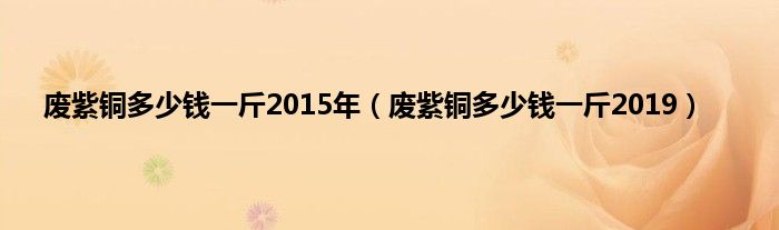 废紫铜多少钱一斤2015年（废紫铜多少钱一斤2019）