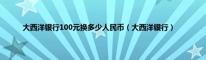 大西洋银行100元换多少人民币（大西洋银行）