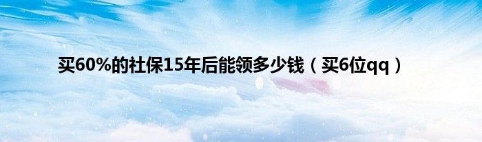 买60%的社保15年后能领多少钱（买6位qq）