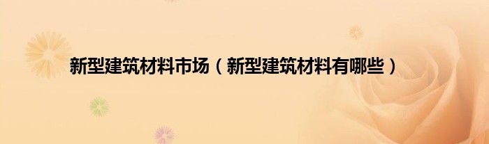 新型建筑材料市场（新型建筑材料有哪些）