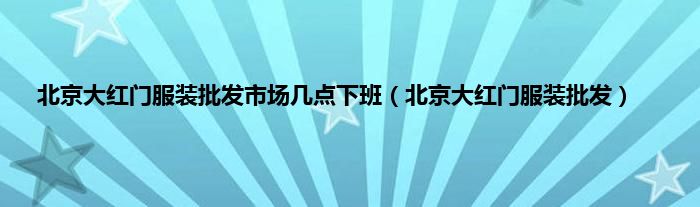 北京大红门服装批发市场几点下班（北京大红门服装批发）