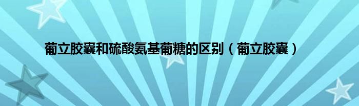 葡立胶囊和硫酸氨基葡糖的区别（葡立胶囊）