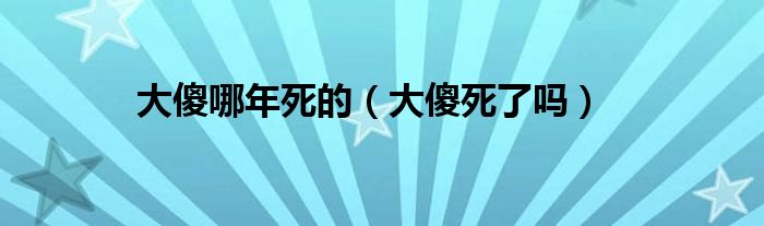 大傻哪年死的（大傻死了吗）