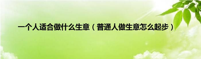 一个人适合做是什么生意（普通人做生意怎么起步）