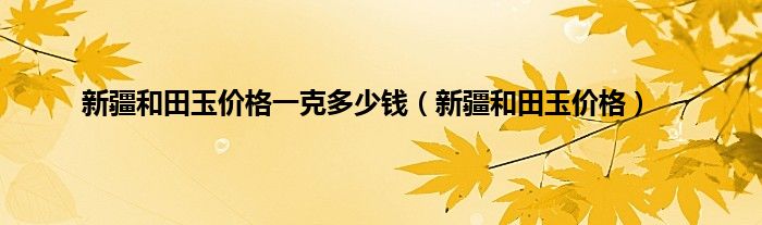 新疆和田玉价格一克多少钱（新疆和田玉价格）