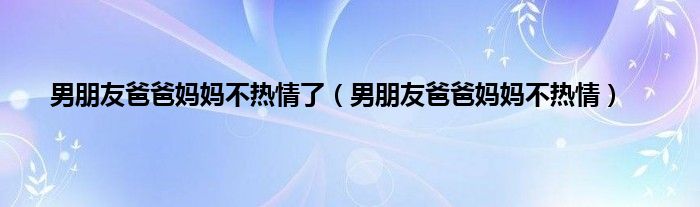 男朋友爸爸妈妈不热情了（男朋友爸爸妈妈不热情）