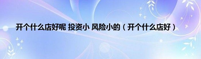 开个是什么店好呢 投资小 风险小的（开个是什么店好）