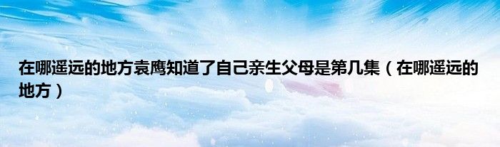 在哪遥远的地方袁鹰知道了自己亲生父母是第几集（在哪遥远的地方）