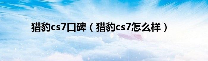 猎豹cs7口碑（猎豹cs7怎么样）