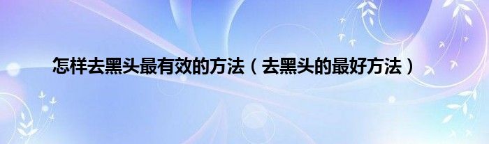 怎样去黑头最有效的方法（去黑头的最好方法）