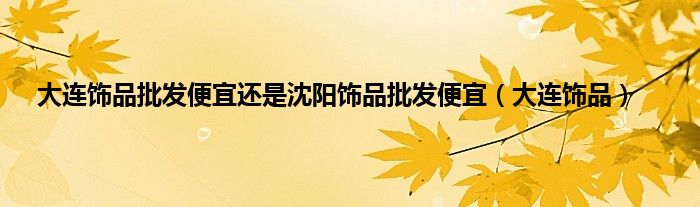 大连饰品批发便宜还是沈阳饰品批发便宜（大连饰品）