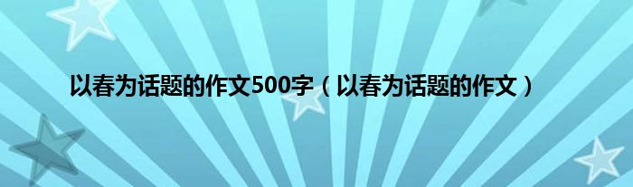 以春为话题的作文500字（以春为话题的作文）