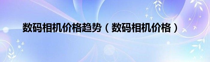 数码相机价格趋势（数码相机价格）