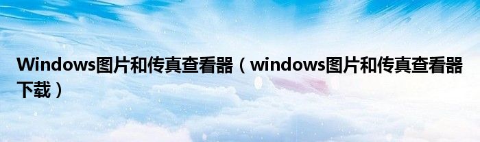 Windows图片和传真查看器（windows图片和传真查看器下载）