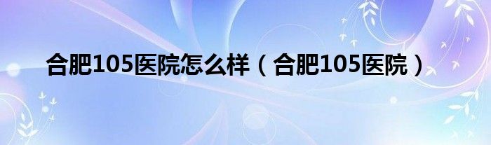 合肥105医院怎么样（合肥105医院）