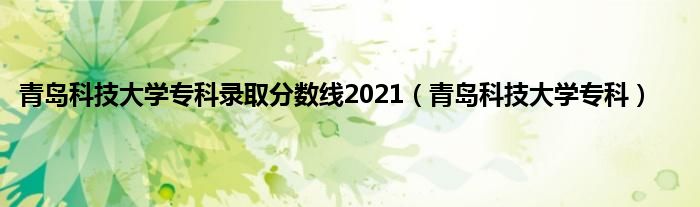 青岛科技大学专科录取分数线2021（青岛科技大学专科）