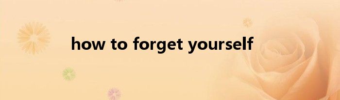 how to forget yourself