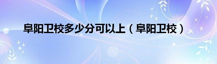 阜阳卫校多少分可以上（阜阳卫校）