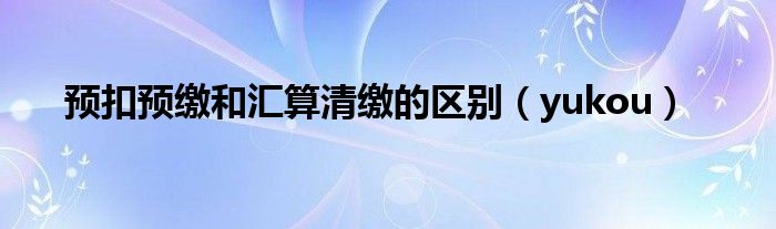 预扣预缴和汇算清缴的区别（yukou）