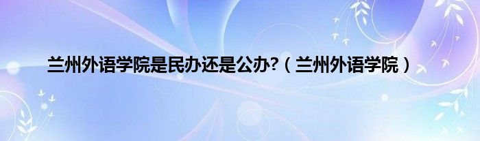 兰州外语学院是民办还是公办?（兰州外语学院）