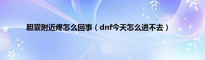 胆囊附近疼怎么回事（dnf今天怎么进不去）