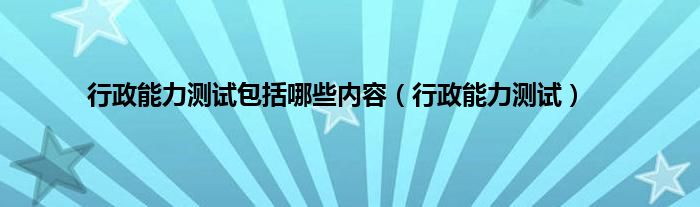 行政能力测试包括哪些内容（行政能力测试）