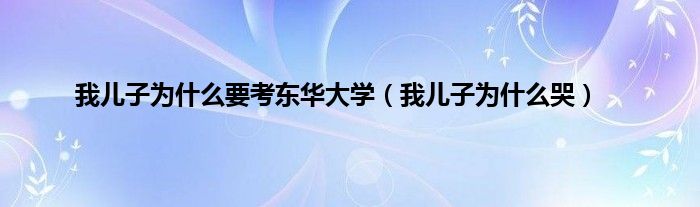 我儿子为是什么要考东华大学（我儿子为是什么哭）