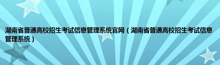 湖南省普通高校招生考试信息管理系统官网（湖南省普通高校招生考试信息管理系统）