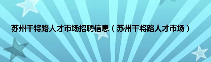 苏州干将路人才市场招聘信息（苏州干将路人才市场）