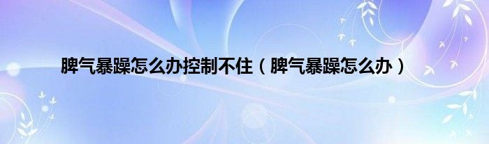 脾气暴躁怎么办控制不住（脾气暴躁怎么办）