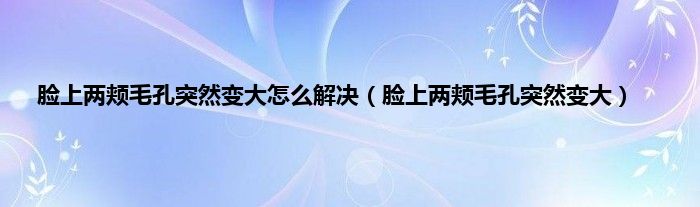 脸上两颊毛孔突然变大怎么解决（脸上两颊毛孔突然变大）